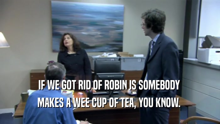 IF WE GOT RID OF ROBIN IS SOMEBODY  MAKES A WEE CUP OF TEA, YOU KNOW.  