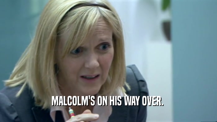 MALCOLM'S ON HIS WAY OVER.   