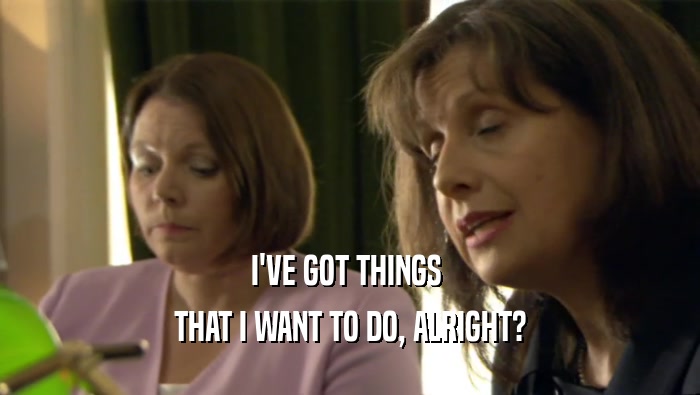 I'VE GOT THINGS  THAT I WANT TO DO, ALRIGHT? 