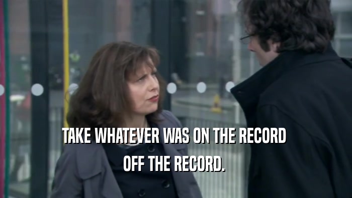 TAKE WHATEVER WAS ON THE RECORD 
 OFF THE RECORD. 
 