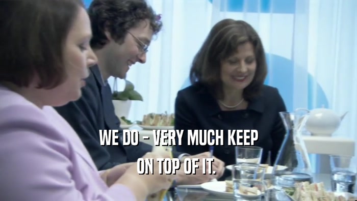WE DO - VERY MUCH KEEP ON TOP OF IT.  