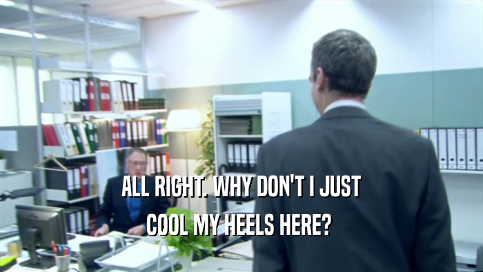 ALL RIGHT. WHY DON'T I JUST COOL MY HEELS HERE?  