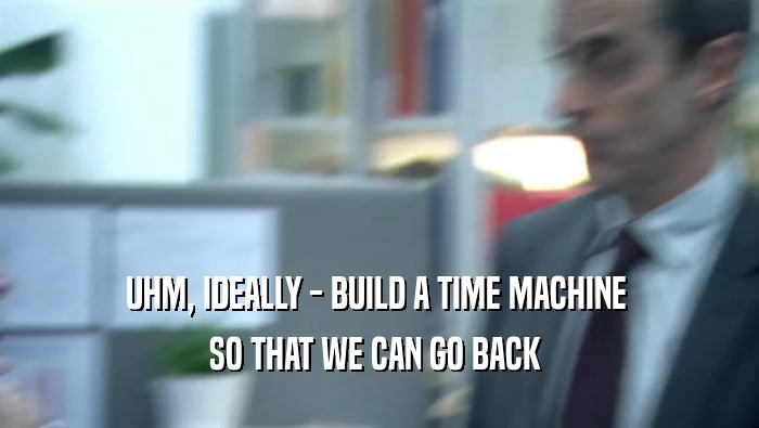 UHM, IDEALLY - BUILD A TIME MACHINE  SO THAT WE CAN GO BACK  