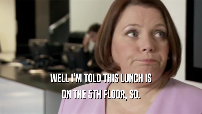 WELL I'M TOLD THIS LUNCH IS
 ON THE 5TH FLOOR, SO.
 