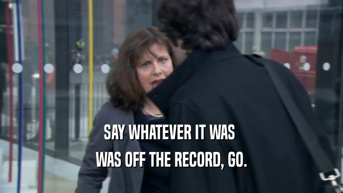 SAY WHATEVER IT WAS  WAS OFF THE RECORD, GO. 