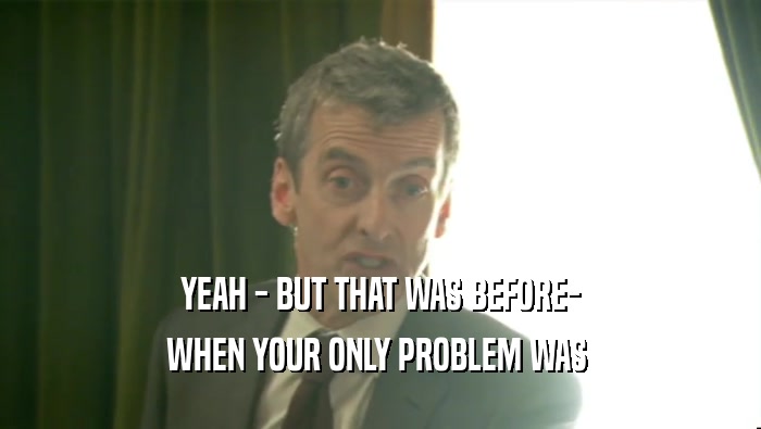 YEAH - BUT THAT WAS BEFORE- WHEN YOUR ONLY PROBLEM WAS  