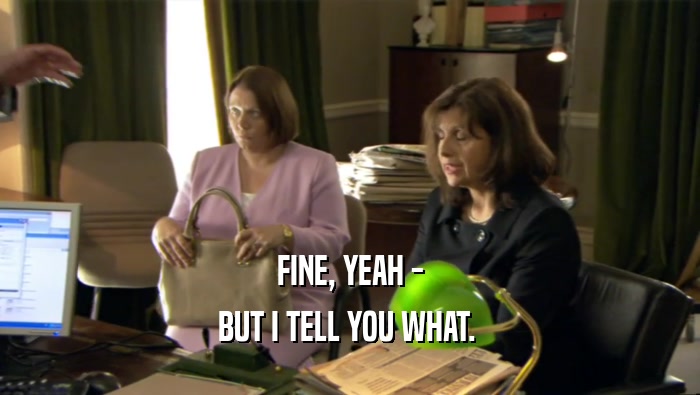 FINE, YEAH - BUT I TELL YOU WHAT.  