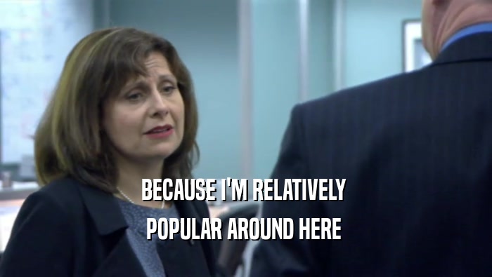 BECAUSE I'M RELATIVELY  POPULAR AROUND HERE  