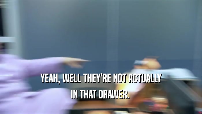 YEAH, WELL THEY'RE NOT ACTUALLY IN THAT DRAWER.  