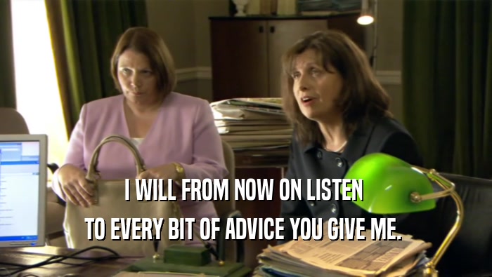 I WILL FROM NOW ON LISTEN  TO EVERY BIT OF ADVICE YOU GIVE ME.  