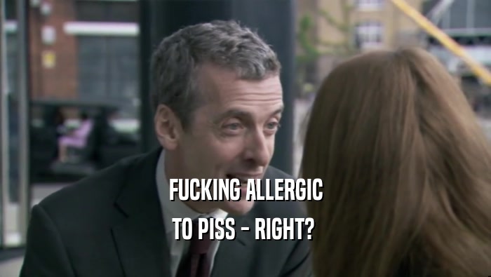 FUCKING ALLERGIC TO PISS - RIGHT?  