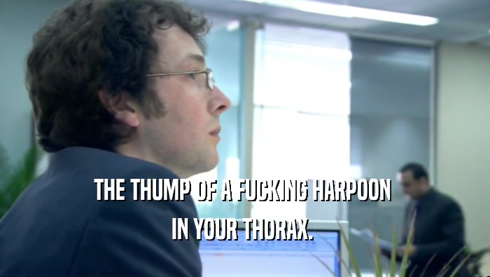 THE THUMP OF A FUCKING HARPOON  IN YOUR THORAX.  