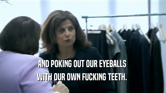 AND POKING OUT OUR EYEBALLS  WITH OUR OWN FUCKING TEETH.  