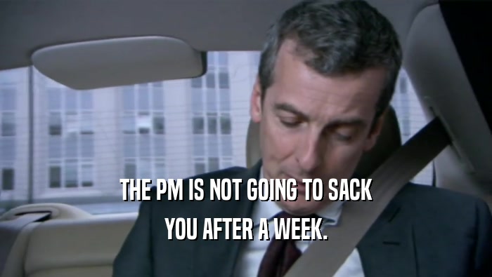 THE PM IS NOT GOING TO SACK YOU AFTER A WEEK. 