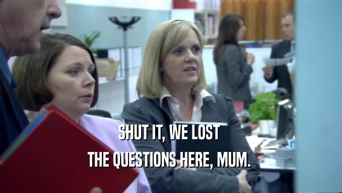 SHUT IT, WE LOST  THE QUESTIONS HERE, MUM.  