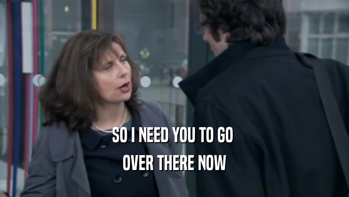 SO I NEED YOU TO GO  OVER THERE NOW 