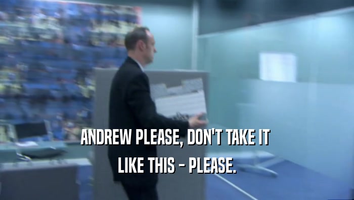 ANDREW PLEASE, DON'T TAKE IT 
 LIKE THIS - PLEASE.
 