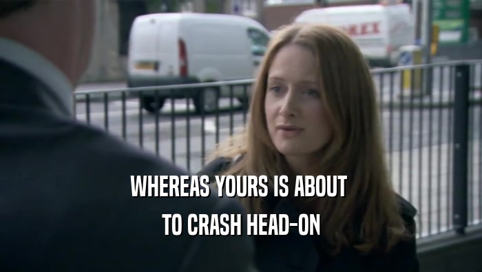 WHEREAS YOURS IS ABOUT  TO CRASH HEAD-ON 