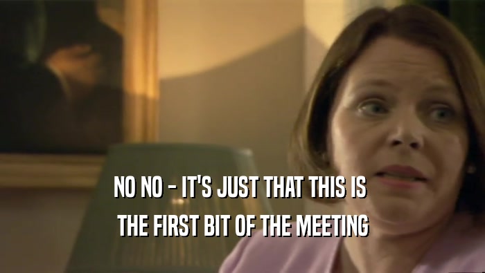 NO NO - IT'S JUST THAT THIS IS  THE FIRST BIT OF THE MEETING 