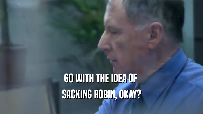 GO WITH THE IDEA OF  SACKING ROBIN, OKAY? 