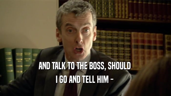 AND TALK TO THE BOSS, SHOULD 
 I GO AND TELL HIM - 
 