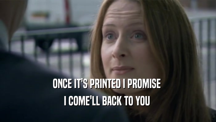 ONCE IT'S PRINTED I PROMISE  I COME'LL BACK TO YOU  