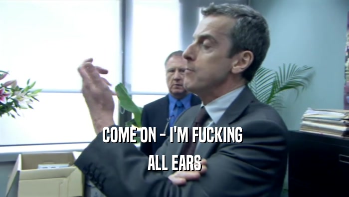 COME ON - I'M FUCKING  ALL EARS 