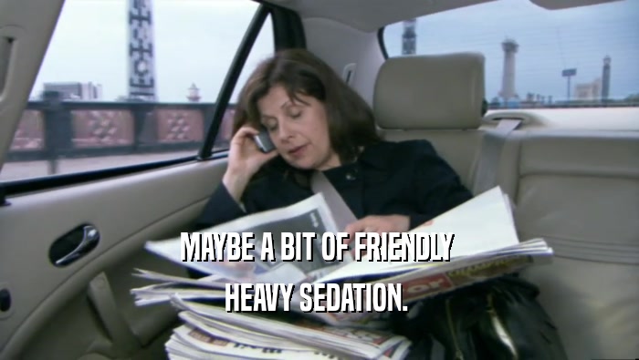 MAYBE A BIT OF FRIENDLY  HEAVY SEDATION.  