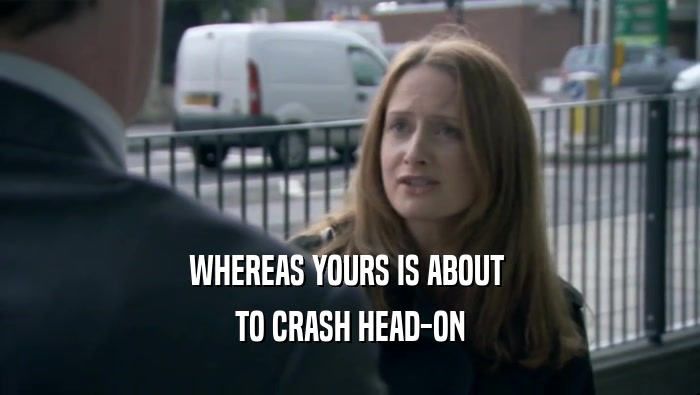 WHEREAS YOURS IS ABOUT  TO CRASH HEAD-ON 