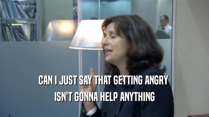 CAN I JUST SAY THAT GETTING ANGRY  ISN'T GONNA HELP ANYTHING 