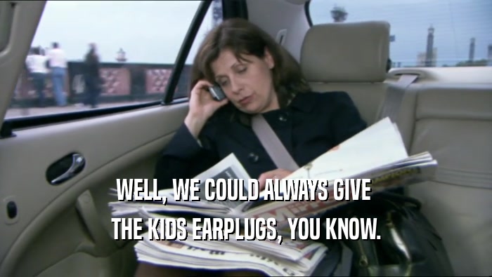 WELL, WE COULD ALWAYS GIVE  THE KIDS EARPLUGS, YOU KNOW. 