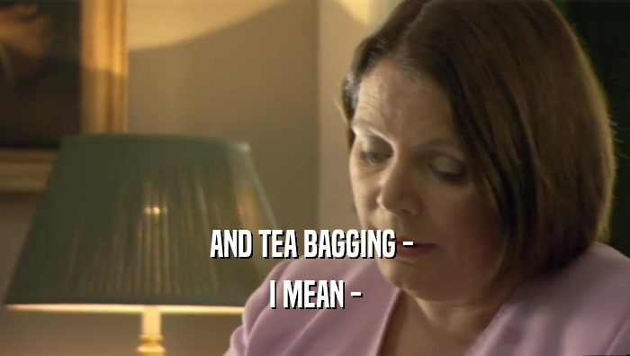 AND TEA BAGGING -  I MEAN - 