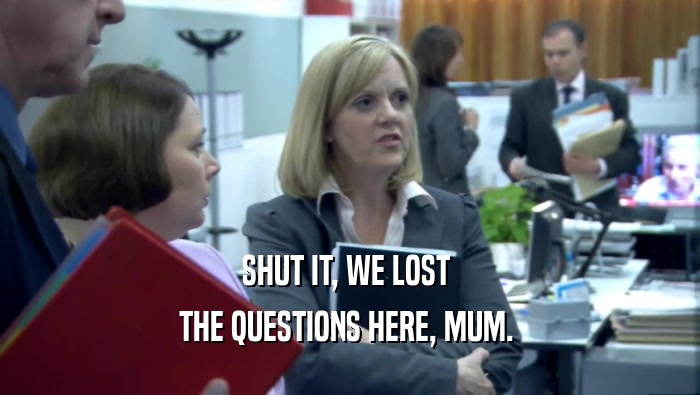 SHUT IT, WE LOST  THE QUESTIONS HERE, MUM.  