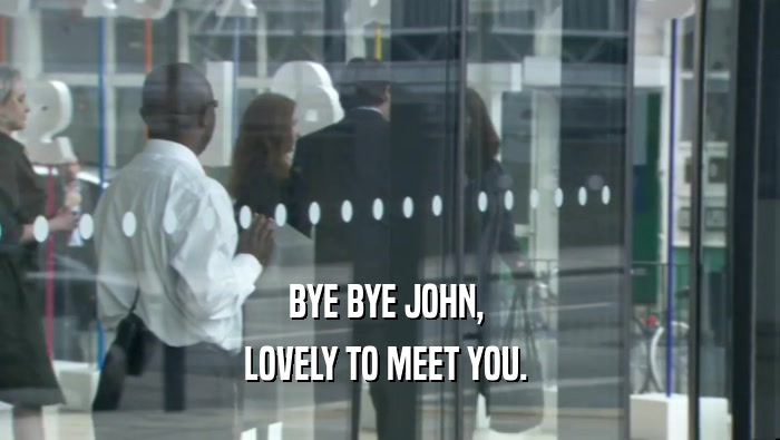 BYE BYE JOHN,  LOVELY TO MEET YOU.  