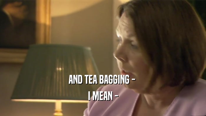 AND TEA BAGGING -  I MEAN - 