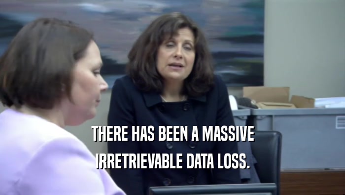 THERE HAS BEEN A MASSIVE
 IRRETRIEVABLE DATA LOSS.
 