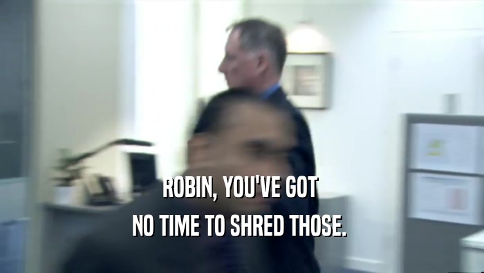 ROBIN, YOU'VE GOT 
 NO TIME TO SHRED THOSE. 
 
