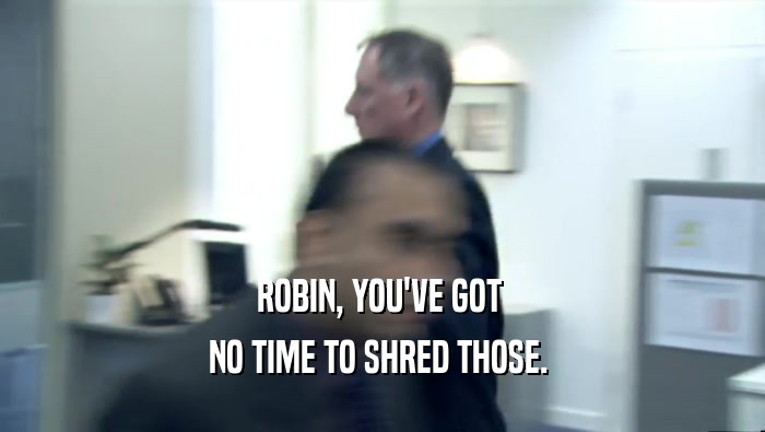 ROBIN, YOU'VE GOT  NO TIME TO SHRED THOSE.  
