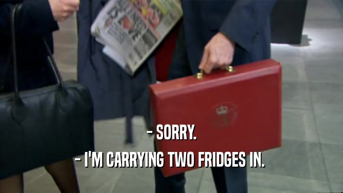 - SORRY.
 - I'M CARRYING TWO FRIDGES IN. 
 