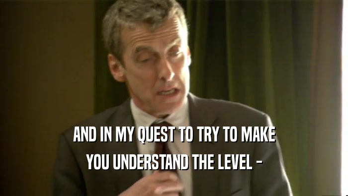 AND IN MY QUEST TO TRY TO MAKE YOU UNDERSTAND THE LEVEL - 