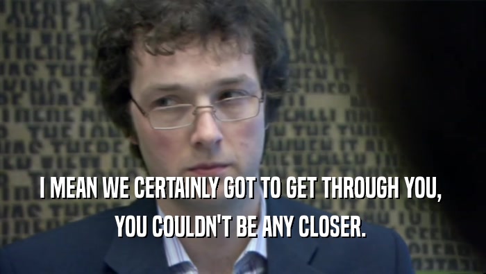 I MEAN WE CERTAINLY GOT TO GET THROUGH YOU,  YOU COULDN'T BE ANY CLOSER.  