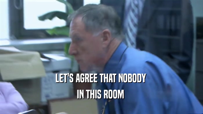 LET'S AGREE THAT NOBODY  IN THIS ROOM  