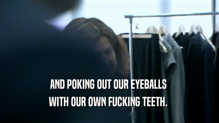 AND POKING OUT OUR EYEBALLS  WITH OUR OWN FUCKING TEETH.  