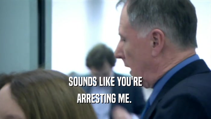 SOUNDS LIKE YOU'RE ARRESTING ME.  