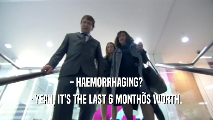 - HAEMORRHAGING? - YEAH, IT'S THE LAST 6 MONTH