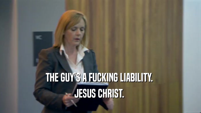 THE GUY'S A FUCKING LIABILITY.  JESUS CHRIST.  