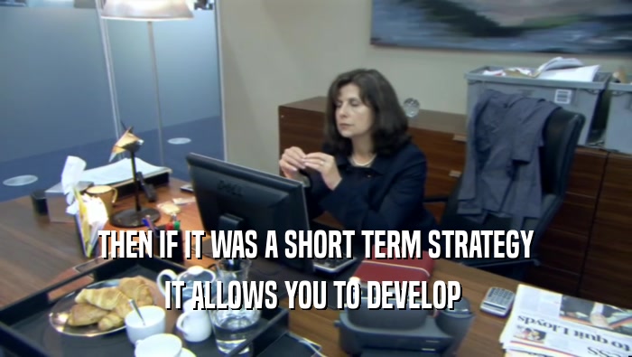 THEN IF IT WAS A SHORT TERM STRATEGY IT ALLOWS YOU TO DEVELOP  