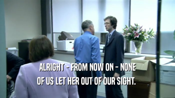 ALRIGHT - FROM NOW ON - NONE OF US LET HER OUT OF OUR SIGHT.  