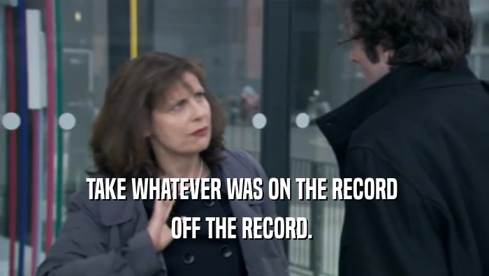 TAKE WHATEVER WAS ON THE RECORD 
 OFF THE RECORD. 
 