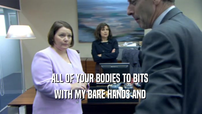 ALL OF YOUR BODIES TO BITS  WITH MY BARE HANDS AND  